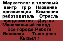 Маркетолог в торговый центр – гр/р › Название организации ­ Компания-работодатель › Отрасль предприятия ­ Другое › Минимальный оклад ­ 1 - Все города Работа » Вакансии   . Тыва респ.,Кызыл г.